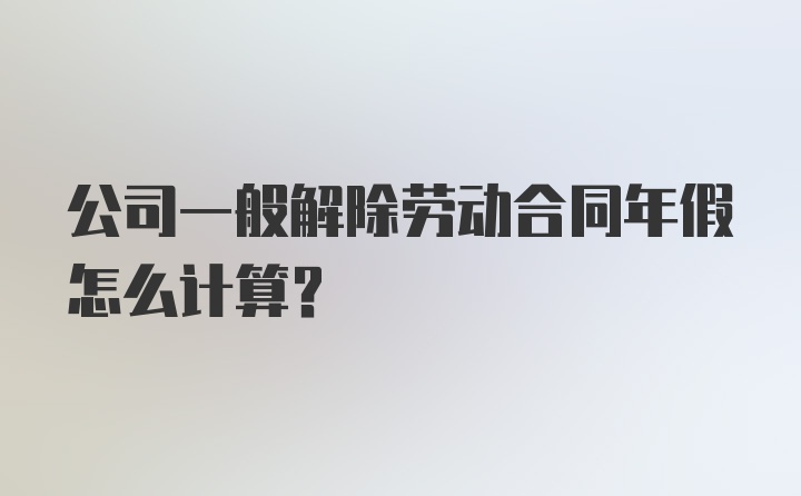 公司一般解除劳动合同年假怎么计算？