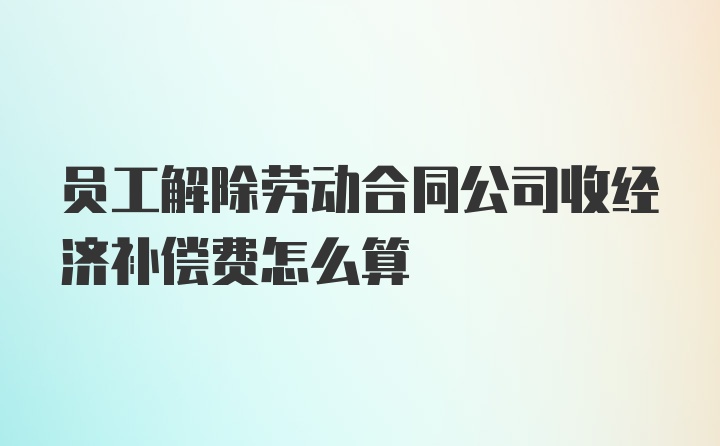 员工解除劳动合同公司收经济补偿费怎么算