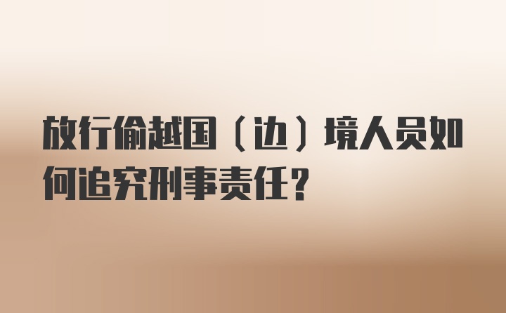 放行偷越国（边）境人员如何追究刑事责任？