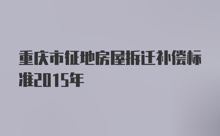 重庆市征地房屋拆迁补偿标准2015年