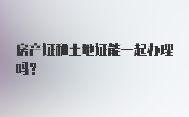 房产证和土地证能一起办理吗？