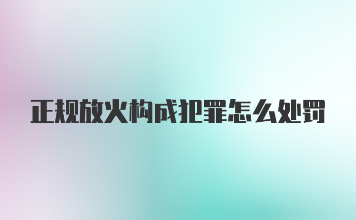 正规放火构成犯罪怎么处罚