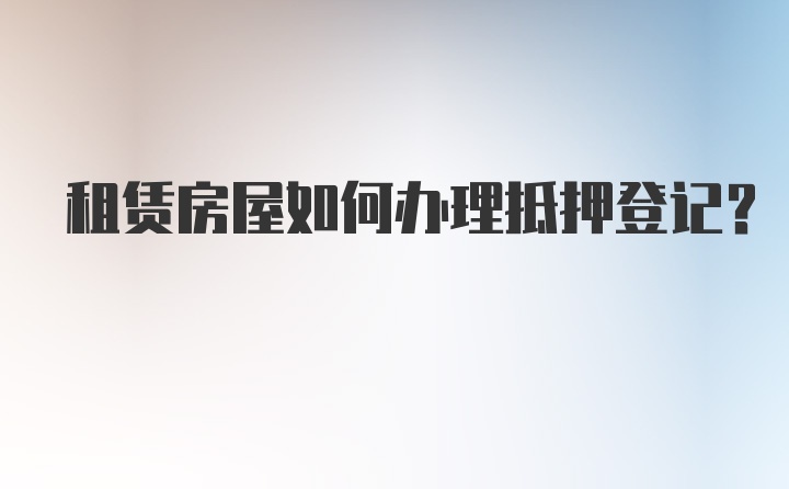 租赁房屋如何办理抵押登记？