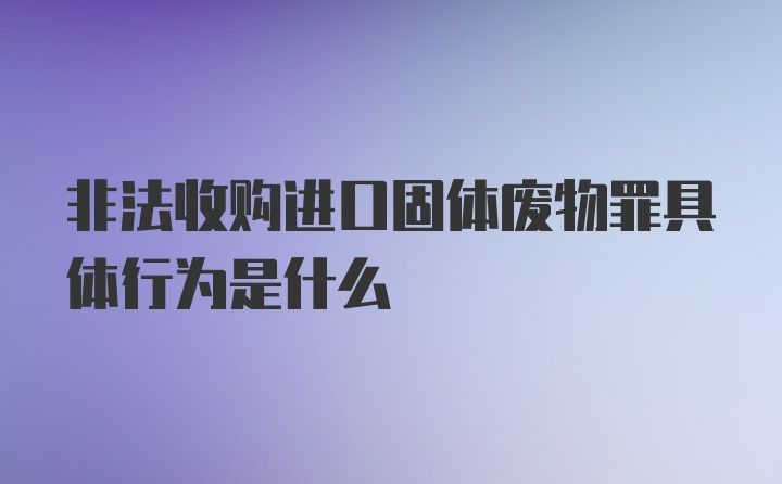 非法收购进口固体废物罪具体行为是什么