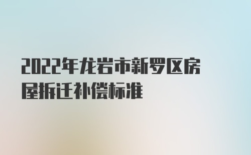 2022年龙岩市新罗区房屋拆迁补偿标准