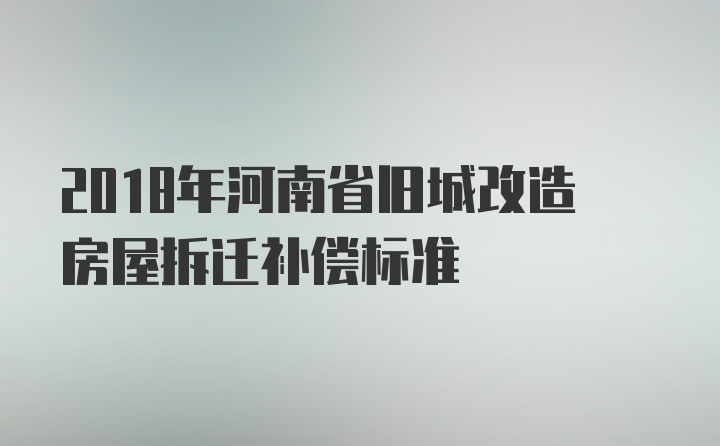 2018年河南省旧城改造房屋拆迁补偿标准