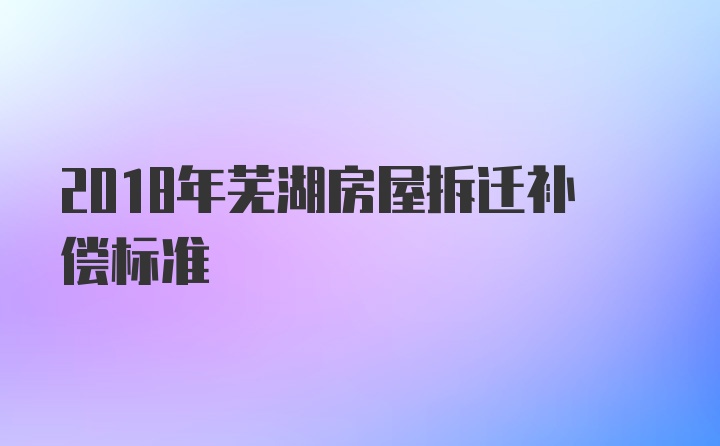 2018年芜湖房屋拆迁补偿标准