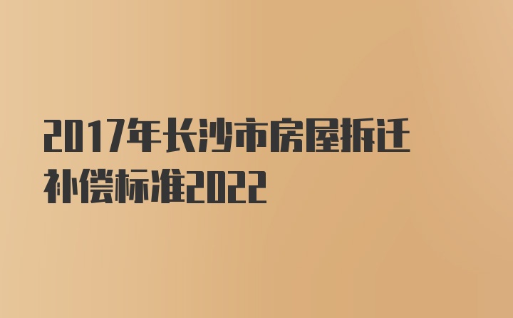 2017年长沙市房屋拆迁补偿标准2022