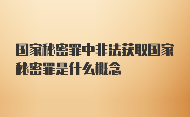 国家秘密罪中非法获取国家秘密罪是什么概念