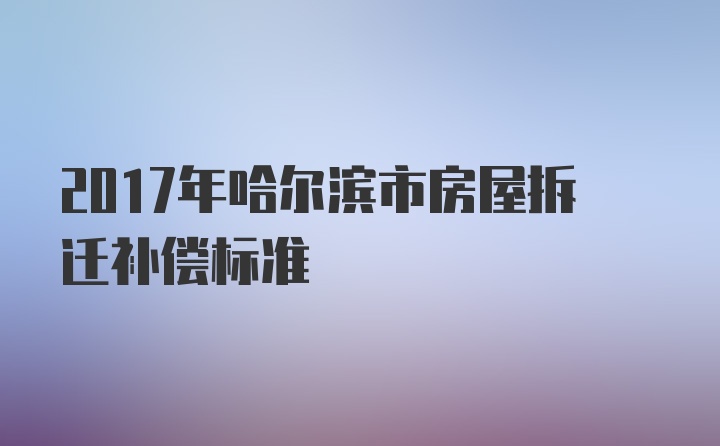 2017年哈尔滨市房屋拆迁补偿标准