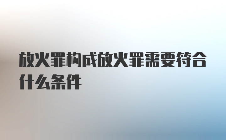 放火罪构成放火罪需要符合什么条件