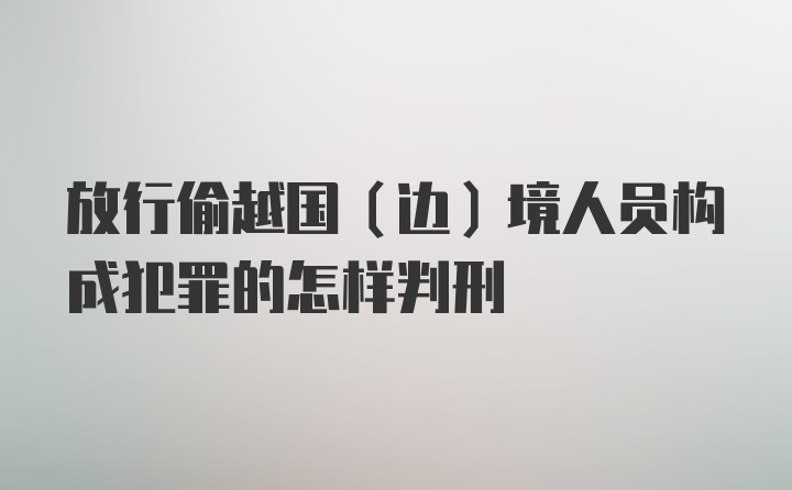 放行偷越国（边）境人员构成犯罪的怎样判刑