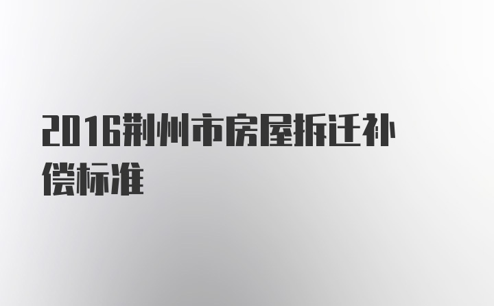 2016荆州市房屋拆迁补偿标准