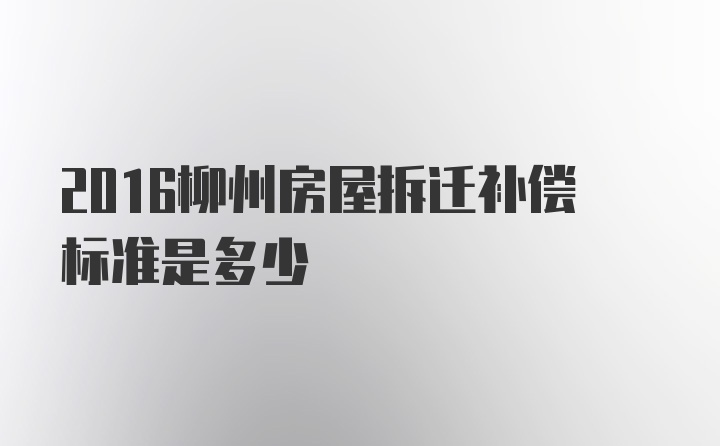 2016柳州房屋拆迁补偿标准是多少