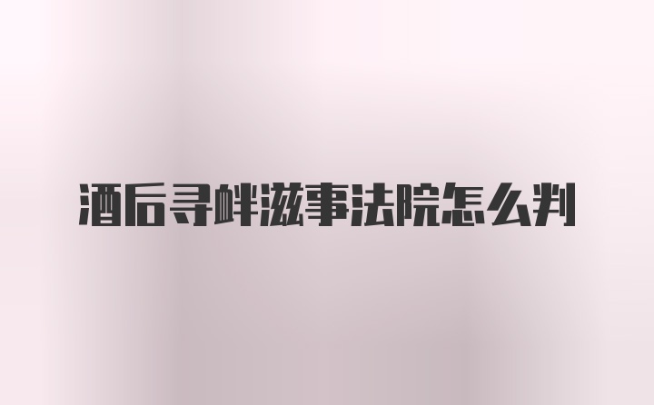 酒后寻衅滋事法院怎么判