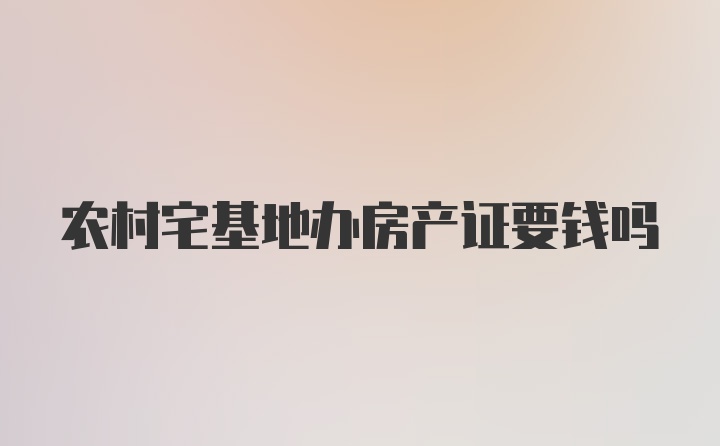 农村宅基地办房产证要钱吗