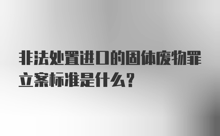 非法处置进口的固体废物罪立案标准是什么？