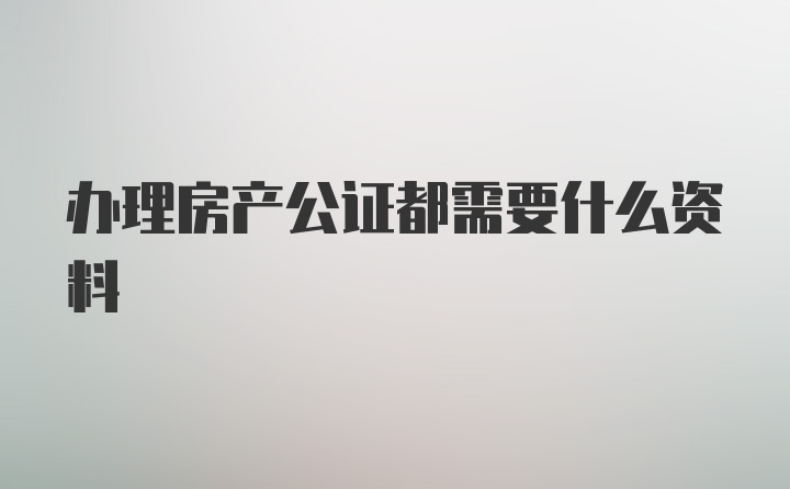 办理房产公证都需要什么资料