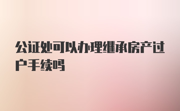 公证处可以办理继承房产过户手续吗