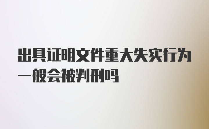 出具证明文件重大失实行为一般会被判刑吗