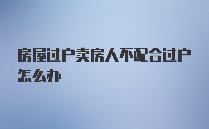 房屋过户卖房人不配合过户怎么办