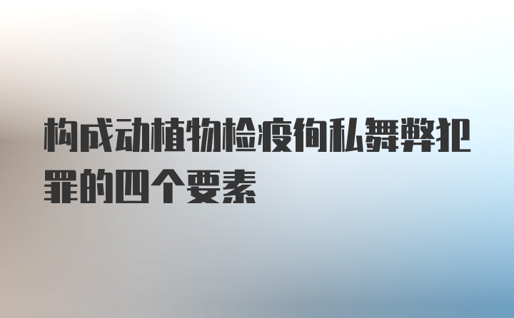 构成动植物检疫徇私舞弊犯罪的四个要素