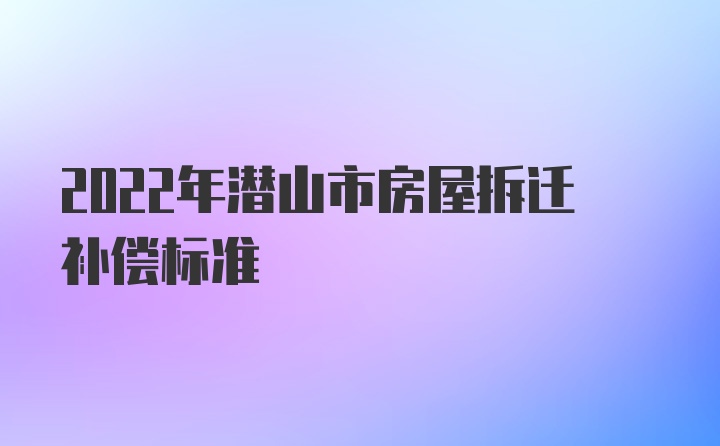 2022年潜山市房屋拆迁补偿标准