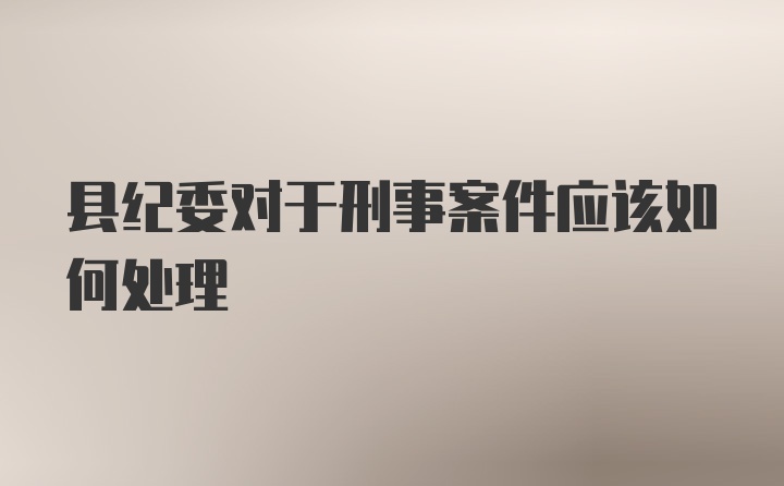 县纪委对于刑事案件应该如何处理