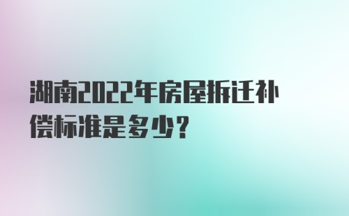 湖南2022年房屋拆迁补偿标准是多少？