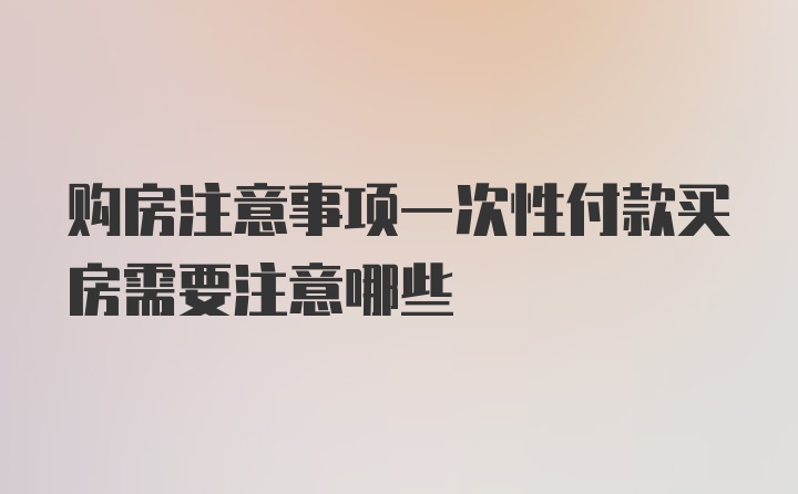 购房注意事项一次性付款买房需要注意哪些