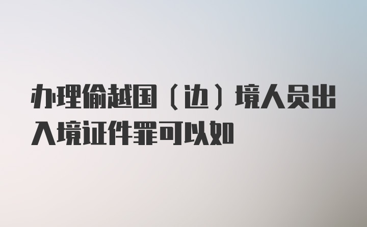 办理偷越国（边）境人员出入境证件罪可以如