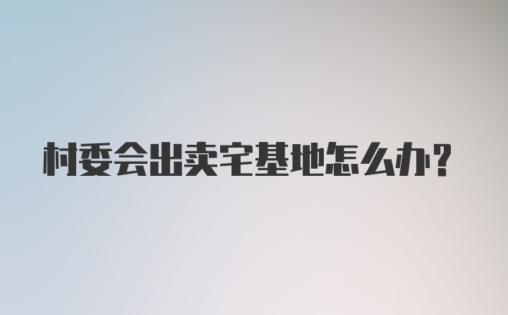 村委会出卖宅基地怎么办？