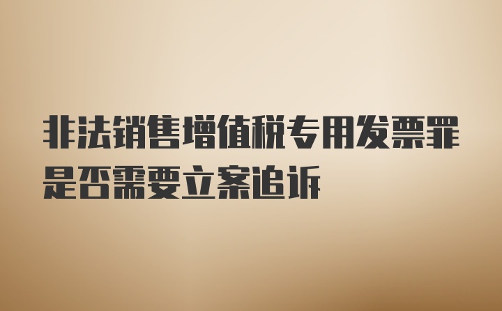 非法销售增值税专用发票罪是否需要立案追诉