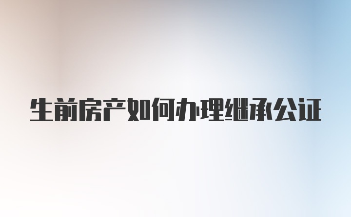 生前房产如何办理继承公证