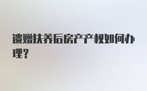 遗赠扶养后房产产权如何办理？