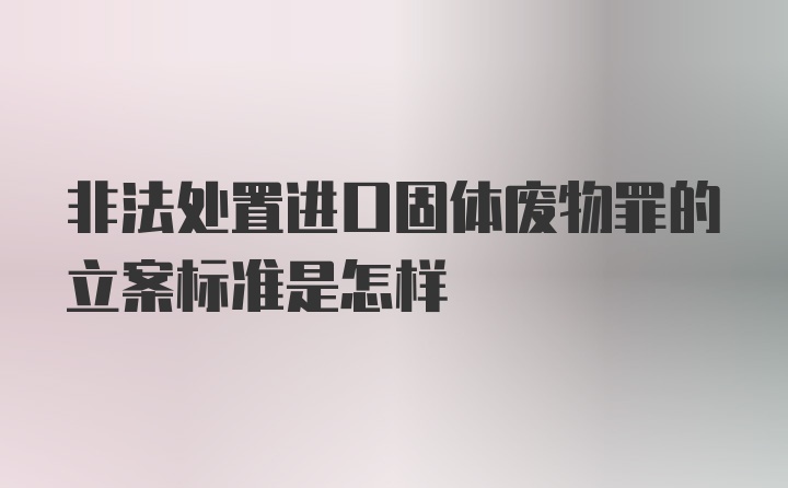 非法处置进口固体废物罪的立案标准是怎样