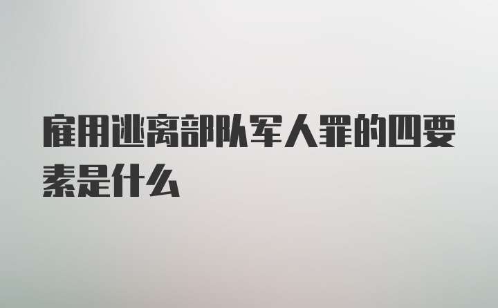 雇用逃离部队军人罪的四要素是什么