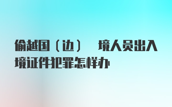 偷越国(边) 境人员出入境证件犯罪怎样办