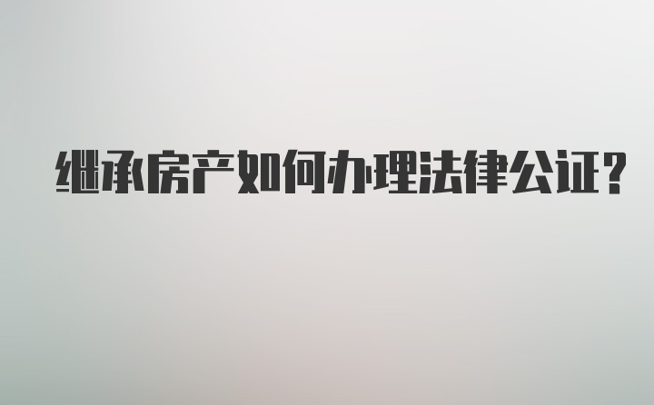 继承房产如何办理法律公证？