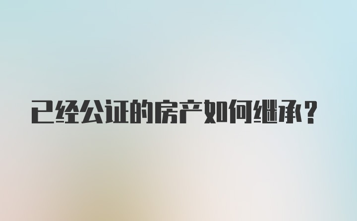 已经公证的房产如何继承？