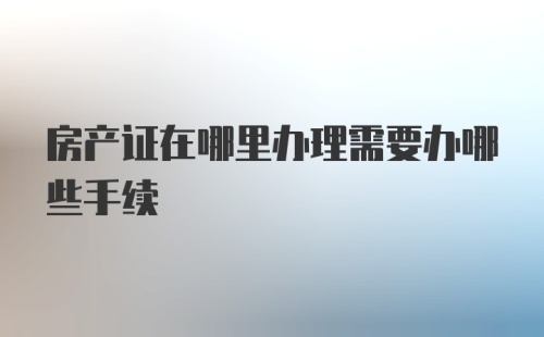 房产证在哪里办理需要办哪些手续