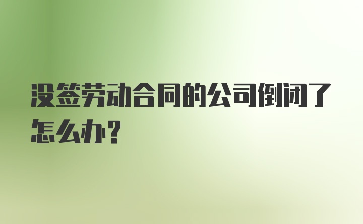 没签劳动合同的公司倒闭了怎么办？