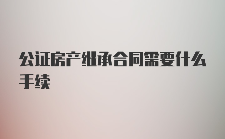 公证房产继承合同需要什么手续