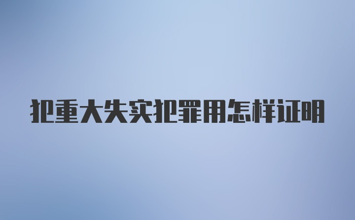 犯重大失实犯罪用怎样证明