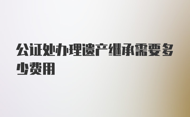 公证处办理遗产继承需要多少费用