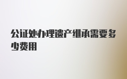 公证处办理遗产继承需要多少费用