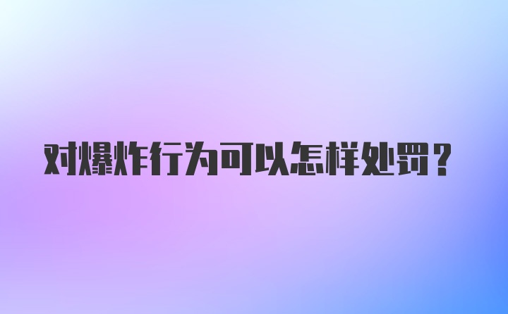 对爆炸行为可以怎样处罚?