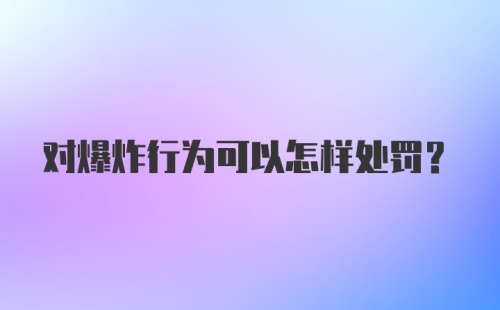 对爆炸行为可以怎样处罚?