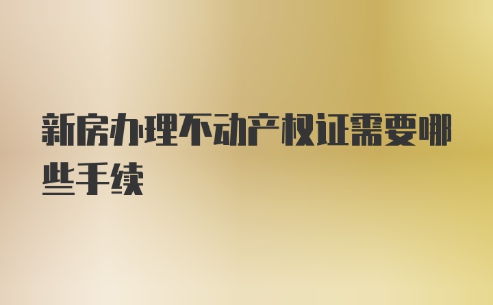 新房办理不动产权证需要哪些手续