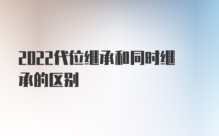 2022代位继承和同时继承的区别